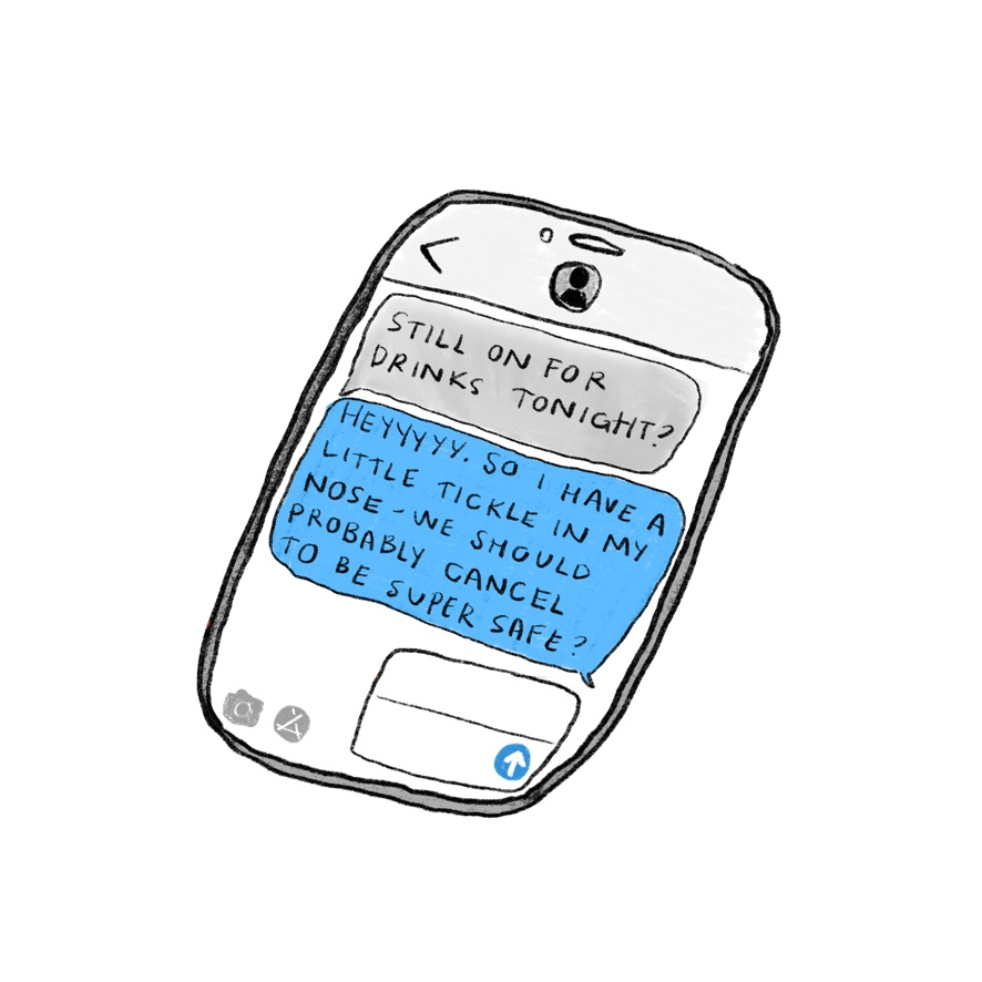 Texts on a cellphone. “Still on for drinks tonight?” “Heyyy so I have a little tickle in my nose… We should prob. cancel…”